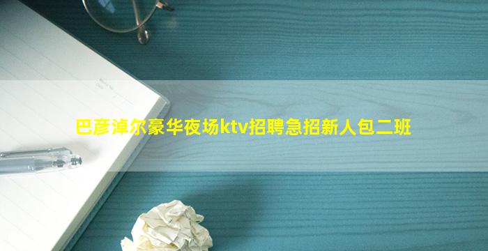 巴彦淖尔豪华夜场ktv招聘急招新人包二班